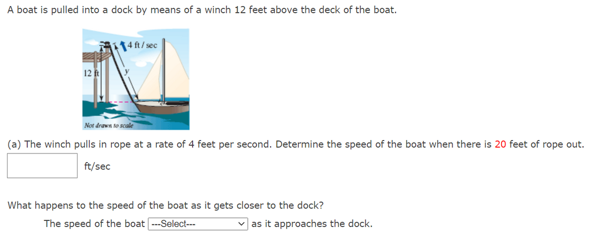 A boat is pulled into a dock by means of a winch 12 feet above the deck of the boat.
4 ft/ sec
12 ft
Not drawn to scale
(a) The winch pulls in rope at a rate of 4 feet per second. Determine the speed of the boat when there is 20 feet of rope out.
ft/sec
What happens to the speed of the boat as it gets closer to the dock?
The speed of the boat ---Select---
as it approaches the dock.
