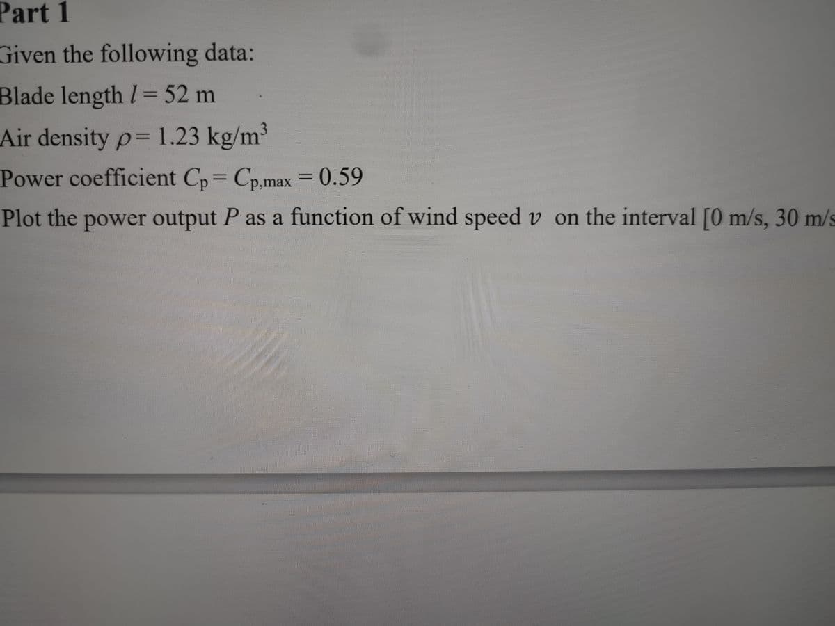 Part 1
Given the following data:
Blade length I= 52 m
Air density p= 1.23 kg/m3
Power coefficient Cp= Cp,max = 0.59
Plot the power output P as a function of wind speed v on the interval [0 m/s, 30 m/s
