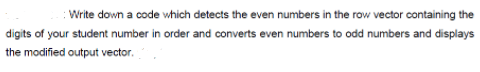 : Write down a code which detects the even numbers in the row vector containing the
digits of your student number in order and converts even numbers to odd numbers and displays
the modified output vector.
