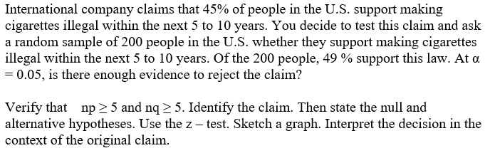 International company claims that 45% of people in the U.S. support making
cigarettes illegal within the next 5 to 10 years. You decide to test this claim and ask
a random sample of 200 people in the U.S. whether they support making cigarettes
illegal within the next 5 to 10 years. Of the 200 people, 49 % support this law. At a
= 0.05, is there enough evidence to reject the claim?
Verify that np > 5 and nq 2 5. Identify the claim. Then state the null and
alternative hypotheses. Use the z – test. Sketch a graph. Interpret the decision in the
context of the original claim.

