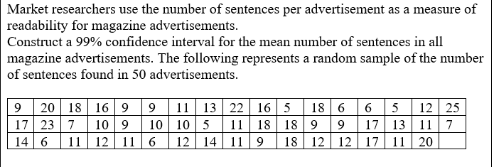 Market researchers use the number of sentences per advertisement as a measure of
readability for magazine advertisements.
Construct a 99% confidence interval for the mean number of sentences in all
magazine advertisements. The following represents a random sample of the number
of sentences found in 50 advertisements.
18 6
20 18 16 9
17 23 7
14 | 6
11| 13 22 16 5
18| 18 | 9
18| 12
6 5
17 13 11 7
12 17 11 20
12
25
10 9
10 | 10 5
12 14 11 9
11
9
11 12 11 6
