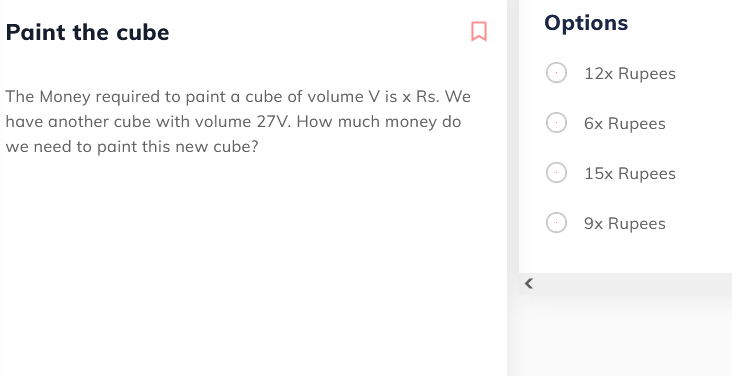 Paint the cube
Options
12x Rupees
The Money required to paint a cube of volume V is x Rs. We
have another cube with volume 27V. How much money do
6x Rupees
we need to paint this new cube?
15x Rupees
9x Rupees
