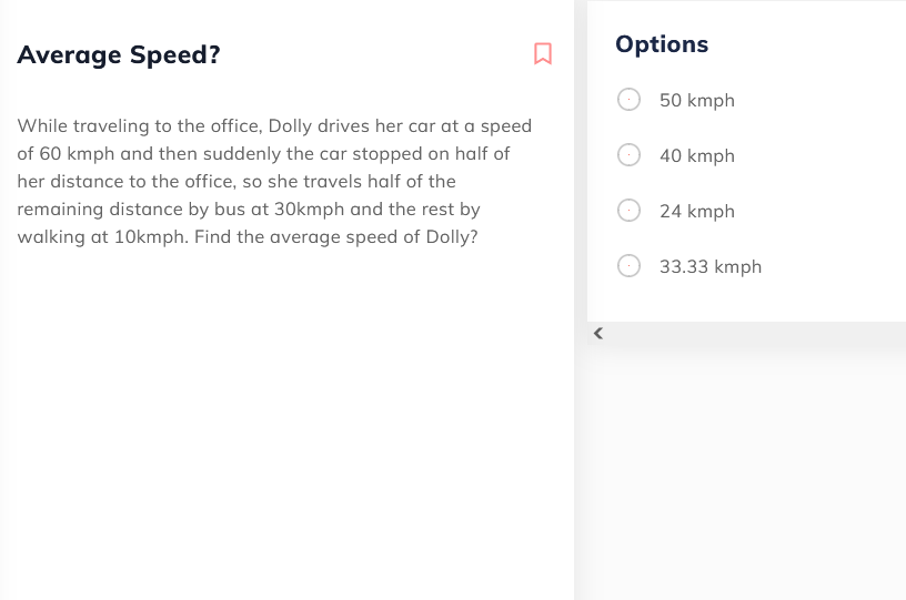 Options
Average Speed?
50 kmph
While traveling to the office, Dolly drives her car at a speed
of 60 kmph and then suddenly the car stopped on half of
40 kmph
her distance to the office, so she travels half of the
remaining distance by bus at 30kmph and the rest by
24 kmph
walking at 10kmph. Find the average speed of Dolly?
33.33 kmph
