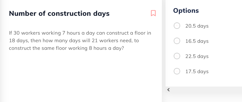 Number of construction days
Options
20.5 days
If 30 workers working 7 hours a day can construct a floor in
18 days, then how many days will 21 workers need, to
16.5 days
construct the same floor working 8 hours a day?
22.5 days
17.5 days
