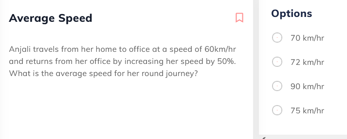 Average Speed
Options
70 km/hr
Anjali travels from her home to office at a speed of 60km/hr
and returns from her office by increasing her speed by 50%.
72 km/hr
What is the average speed for her round journey?
90 km/hr
75 km/hr
