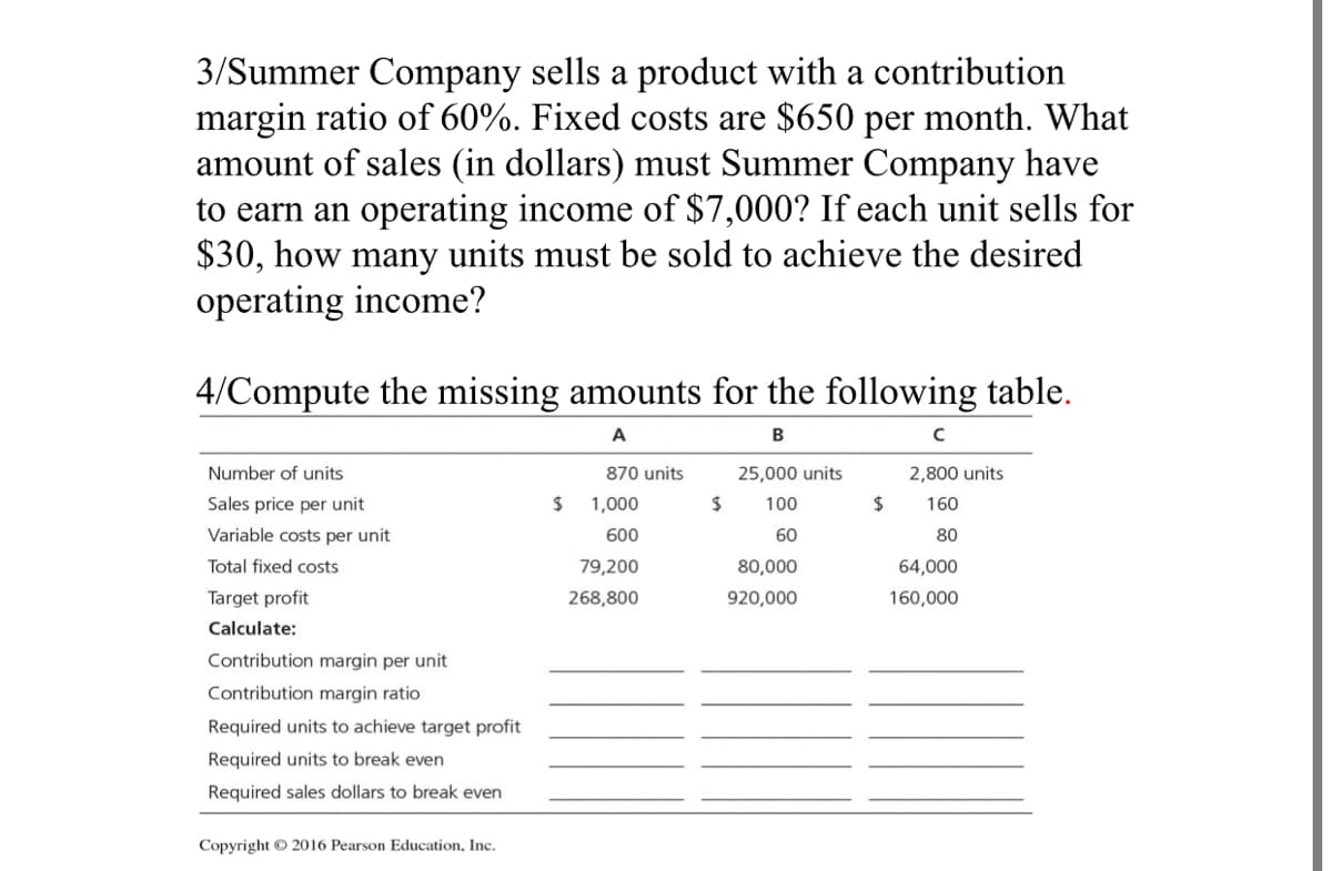 3/Summer Company sells a product with a contribution
margin ratio of 60%. Fixed costs are $650 per month. What
amount of sales (in dollars) must Summer Company have
to earn an operating income of $7,000? If each unit sells for
$30, how many units must be sold to achieve the desired
operating income?
4/Compute the missing amounts for the following table.
A
B
Number of units
870 units
25,000 units
2,800 units
Sales price per unit
1,000
2$
100
2$
160
Variable costs per unit
600
60
80
Total fixed costs
79,200
80,000
64,000
Target profit
268,800
920,000
160,000
Calculate:
Contribution margin per unit
Contribution margin ratio
Required units to achieve target profit
Required units to break even
Required sales dollars to break even
Copyright © 2016 Pearson Education, Inc.
