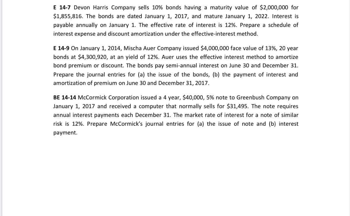 E 14-7 Devon Harris Company sells 10% bonds having a maturity value of $2,000,000 for
$1,855,816. The bonds are dated January 1, 2017, and mature January 1, 2022. Interest is
payable annually on January 1. The effective rate of interest is 12%. Prepare a schedule of
interest expense and discount amortization under the effective-interest method.
E 14-9 On January 1, 2014, Mischa Auer Company issued $4,000,000 face value of 13%, 20 year
bonds at $4,300,920, at an yield of 12%. Auer uses the effective interest method to amortize
bond premium or discount. The bonds pay semi-annual interest on June 30 and December 31.
Prepare the journal entries for (a) the issue of the bonds, (b) the payment of interest and
amortization of premium on June 30 and December 31, 2017.
BE 14-14 McCormick Corporation issued a 4 year, $40,000, 5% note to Greenbush Company on
January 1, 2017 and received a computer that normally sells for $31,495. The note requires
annual interest payments each December 31. The market rate of interest for a note of similar
risk is 12%. Prepare McCormick's journal entries for (a) the issue of note and (b) interest
payment.
