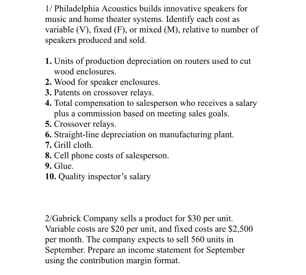 1/ Philadelphia Acoustics builds innovative speakers for
music and home theater systems. Identify each cost as
variable (V), fixed (F), or mixed (M), relative to number of
speakers produced and sold.
1. Units of production depreciation on routers used to cut
wood enclosures.
2. Wood for speaker enclosures.
3. Patents on crossover relays.
4. Total compensation to salesperson who receives a salary
plus a commission based on meeting sales goals.
5. Crossover relays.
6. Straight-line depreciation on manufacturing plant.
7. Grill cloth.
8. Cell phone costs of salesperson.
9. Glue.
10. Quality inspector's salary
2/Gabrick Company sells a product for $30 per unit.
Variable costs are $20 per unit, and fixed costs are $2,500
per month. The company expects to sell 560 units in
September. Prepare an income statement for September
using the contribution margin format.
