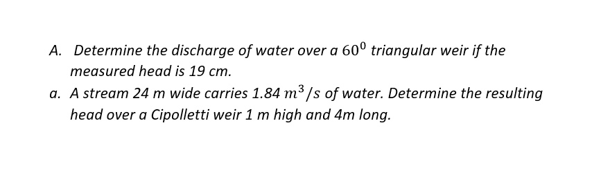 A. Determine the discharge of water over a 60º triangular weir if the
measured head is 19 cm.
a. A stream 24 m wide carries 1.84 m³ /s of water. Determine the resulting
head over a Cipolletti weir 1 m high and 4m long.
