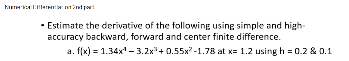 Numerical Differentiation 2nd part
Estimate the derivative of the following using simple and high-
accuracy backward, forward and center finite difference.
a. f(x) = 1.34x4 – 3.2x³ + 0.55x² -1.78 at x= 1.2 using h = 0.2 & 0.1
%3D
%3D
