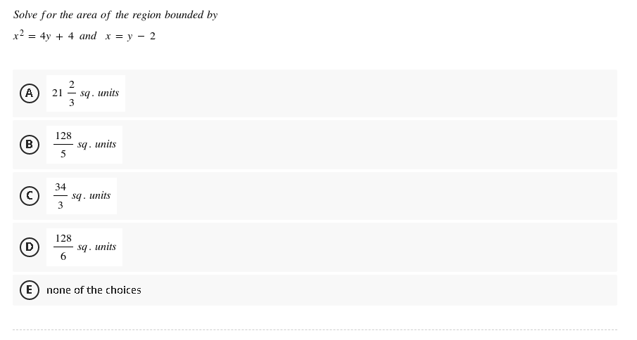 Solve for the area of the region bounded by
x² = 4y + 4 and x = y 2
(A) 21
2
3
sq. units
B
(C)
D)
E
128
5
34
- sq. units
sq. units
3
128
sq. units
6
none of the choices
-