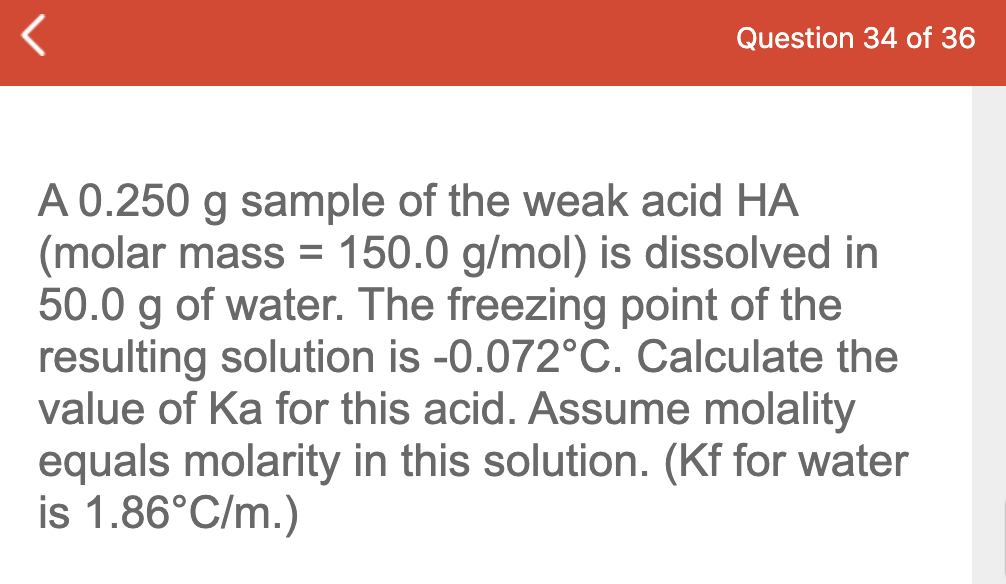 Question 34 of 36
A 0.250 g sample of the weak acid HA
(molar mass = 150.0 g/mol) is dissolved in
50.0 g of water. The freezing point of the
resulting solution is -0.072°C. Calculate the
value of Ka for this acid. Assume molality
equals molarity in this solution. (Kf for water
is 1.86°C/m.)
