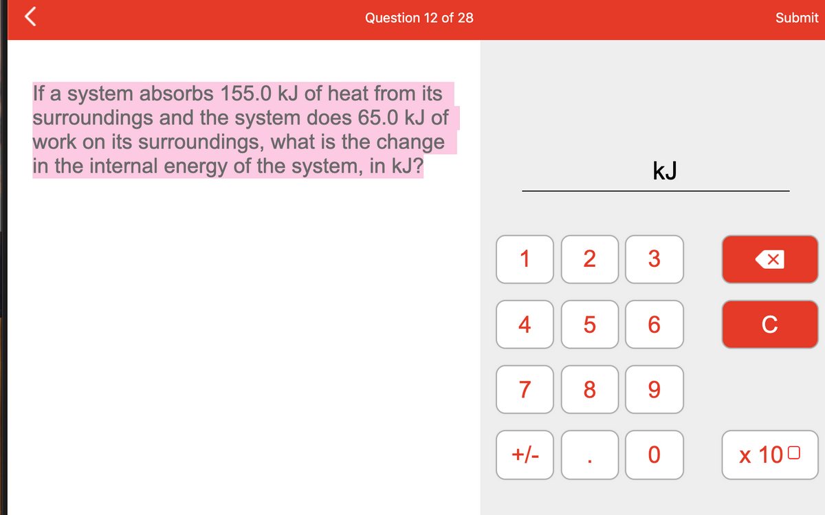 Question 12 of 28
Submit
If a system absorbs 155.0 kJ of heat from its
surroundings and the system does 65.0 kJ of
work on its surroundings, what is the change
in the internal energy of the system, in kJ?
kJ
1
6
C
7
8
+/-
х 100
4.
