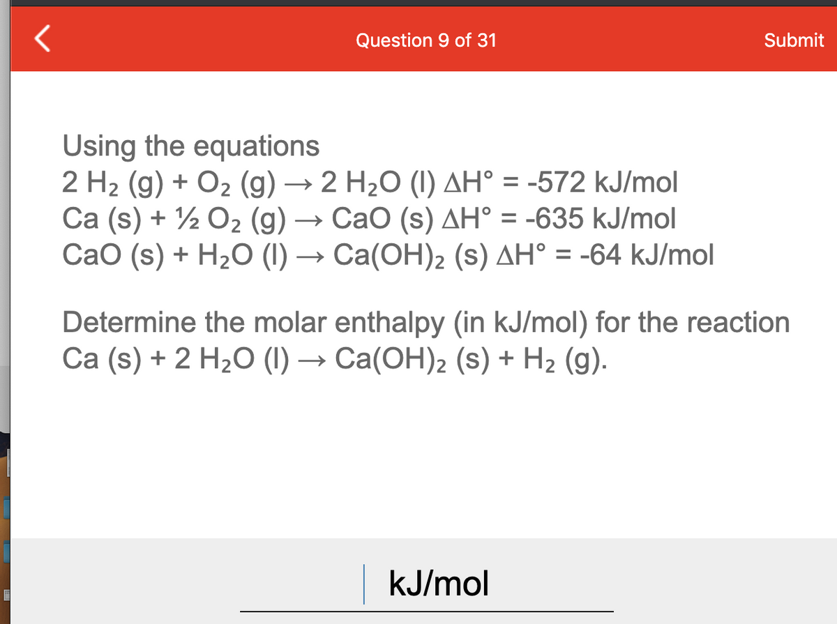 Question 9 of 31
Submit
Using the equations
2 H2 (g) + O2 (g) → 2 H2O (I) AH° = -572 kJ/mol
Ca (s) + ½ O2 (g)
Сао (s) + H:0 () — Са(ОН)2 (s) дН° %3 -64 kJ/mol
→ CaO (s) AH° = -635 kJ/mol
Determine the molar enthalpy (in kJ/mol) for the reaction
Ca (s) + 2 H2O (I) → Ca(OH)2 (s) + H2 (g).
kJ/mol
