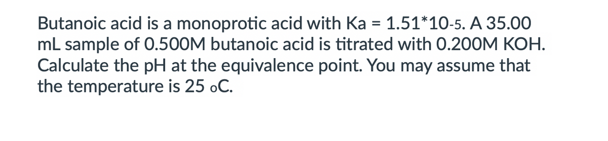 Butanoic acid is a monoprotic acid with Ka = 1.51*10-5. A 35.00
mL sample of 0.500M butanoic acid is titrated with 0.200M KOH.
Calculate the pH at the equivalence point. You may assume that
the temperature is 25 oC.
