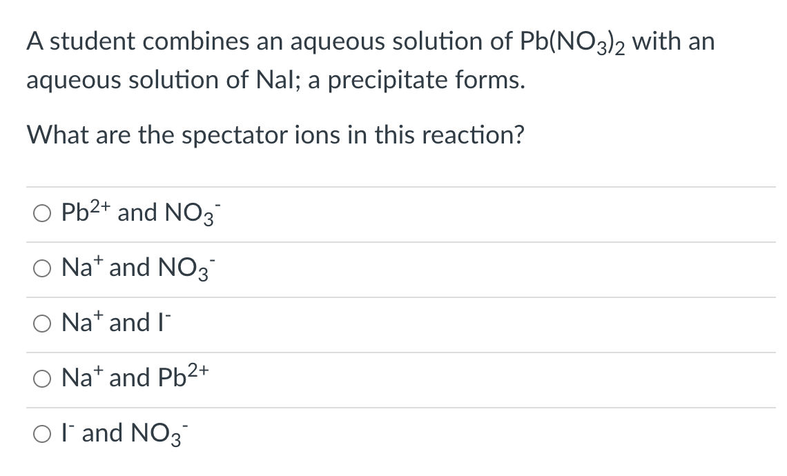 A student combines an aqueous solution of Pb(NO3)2 with an
aqueous solution of Nal; a precipitate forms.
What are the spectator ions in this reaction?
O Pb2+ and NO3
O Nat and NO3
O Nat and l"
O Na* and Pb²+
Ol'and NO3
