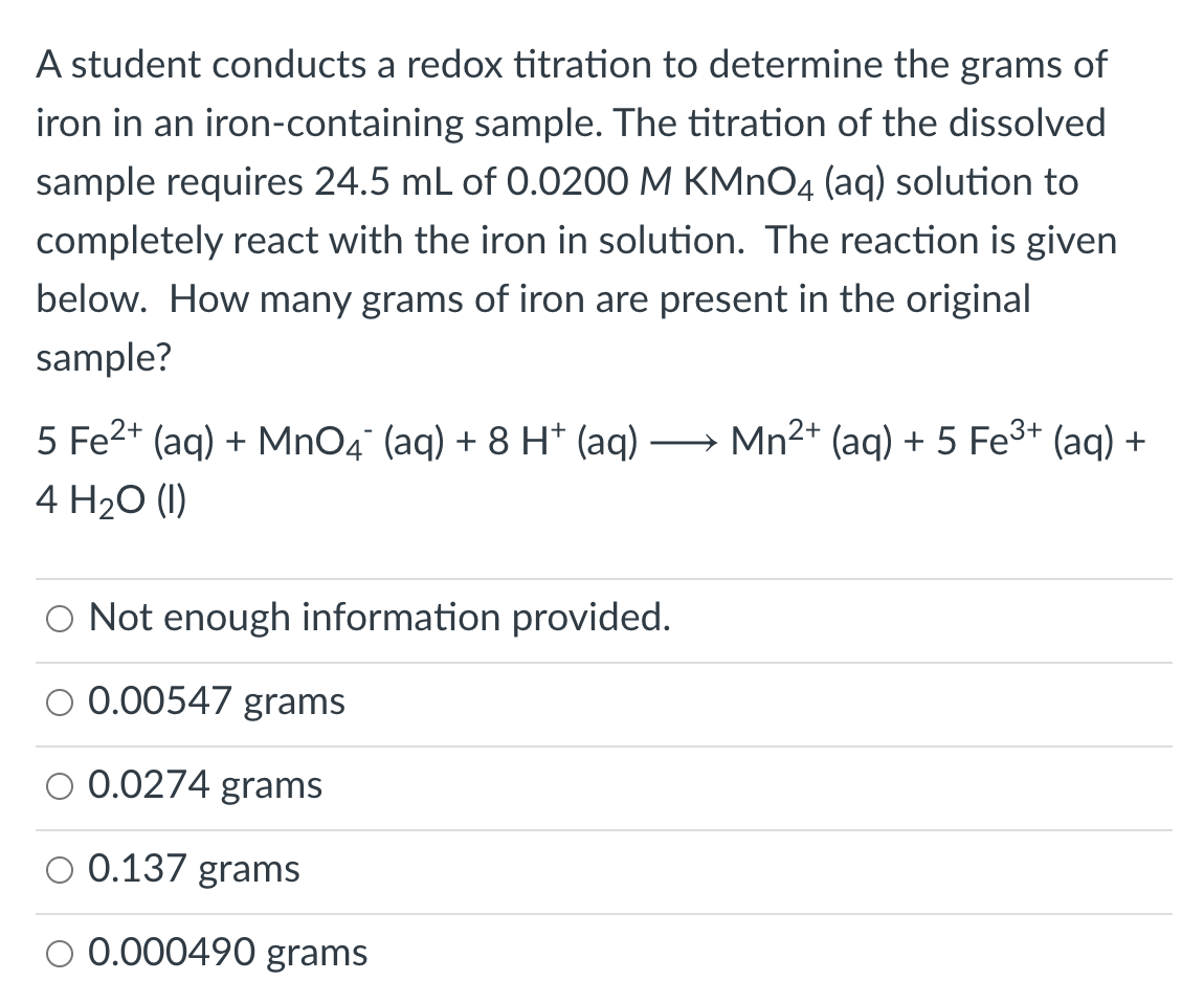 A student conducts a redox titration to determine the grams of
iron in an iron-containing sample. The titration of the dissolved
sample requires 24.5 mL of 0.0200 M KMNO4 (aq) solution to
completely react with the iron in solution. The reaction is given
below. How many grams of iron are present in the original
sample?
5 Fe2+ (aq) + MnO4° (aq) + 8 H* (aq) → Mn2+ (aq) + 5 Fe3+ (aq) +
4 H2O (I)
|
O Not enough information provided.
0.00547 grams
0.0274 grams
0.137 grams
O 0.000490 grams
