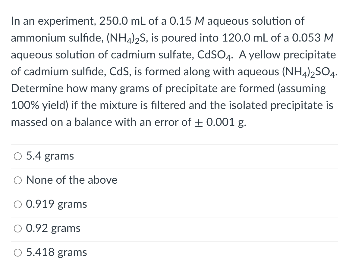 In an experiment, 250.0 mL of a 0.15 M aqueous solution of
ammonium sulfide, (NH4)2S, is poured into 120.0 mL of a 0.053 M
aqueous solution of cadmium sulfate, CdSO4. A yellow precipitate
of cadmium sulfide, CdS, is formed along with aqueous (NH4)2SO4.
Determine how many grams of precipitate are formed (assuming
100% yield) if the mixture is filtered and the isolated precipitate is
massed on a balance with an error of ± 0.001 g.
5.4 grams
O None of the above
0.919 grams
0.92 grams
O 5.418 grams
