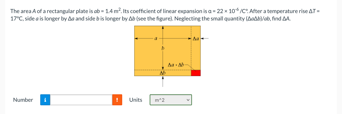 The area A of a rectangular plate is ab = 1.4 m². Its coefficient of linear expansion is a = 22 x 10°/C°. After a temperature rise AT =
17°C, side a is longer by Aa and side b is longer by Ab (see the figure). Neglecting the small quantity (AaAb)/ab, find AA.
a
Δα
Aa · Ab
Ab
Number
i
Units
m^2

