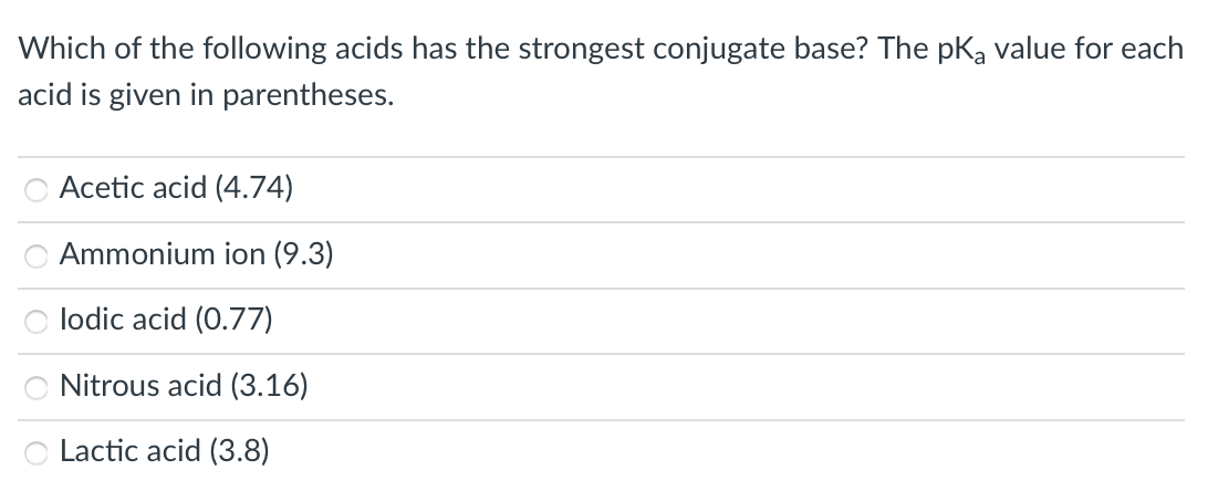 Which of the following acids has the strongest conjugate base? The pka value for each
acid is given in parentheses.
Acetic acid (4.74)
Ammonium ion (9.3)
lodic acid (0.77)
Nitrous acid (3.16)
Lactic acid (3.8)
