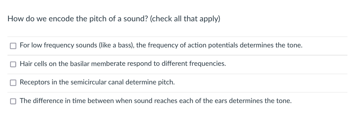 How do we encode the pitch of a sound? (check all that apply)
For low frequency sounds (like a bass), the frequency of action potentials determines the tone.
Hair cells on the basilar memberate respond to different frequencies.
Receptors in the semicircular canal determine pitch.
The difference in time between when sound reaches each of the ears determines the tone.
