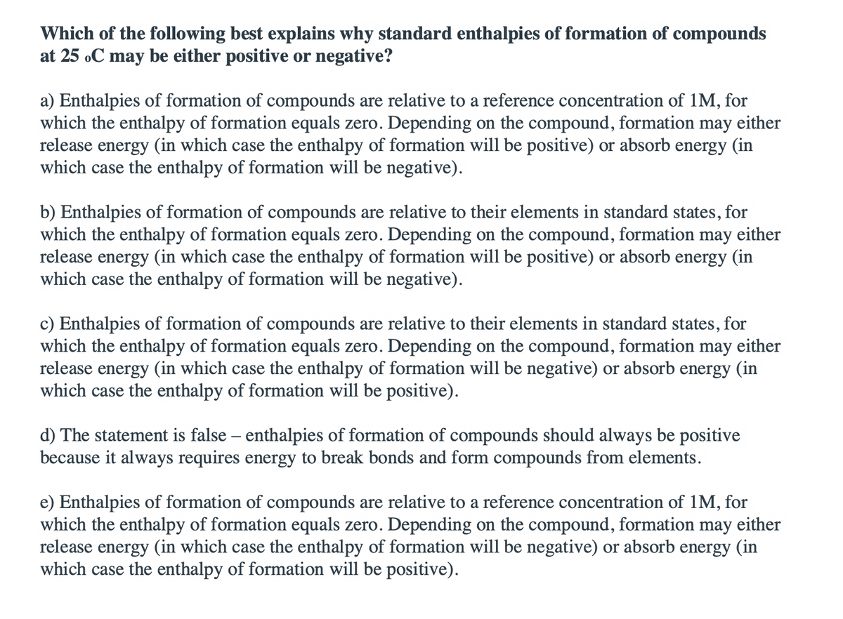 Which of the following best explains why standard enthalpies of formation of compounds
at 25 oC may be either positive or negative?
a) Enthalpies of formation of compounds are relative to a reference concentration of 1M, for
which the enthalpy of formation equals zero. Depending on the compound, formation may either
release energy (in which case the enthalpy of formation will be positive) or absorb energy (in
which case the enthalpy of formation will be negative).
b) Enthalpies of formation of compounds are relative to their elements in standard states, for
which the enthalpy of formation equals zero. Depending on the compound, formation may either
release energy (in which case the enthalpy of formation will be positive) or absorb energy (in
which case the enthalpy of formation will be negative).
c) Enthalpies of formation of compounds are relative to their elements in standard states, for
which the enthalpy of formation equals zero. Depending on the compound, formation may either
release energy (in which case the enthalpy of formation will be negative) or absorb energy (in
which case the enthalpy of formation will be positive).
d) The statement is false – enthalpies of formation of compounds should always be positive
because it always requires energy to break bonds and form compounds from elements.
e) Enthalpies of formation of compounds are relative to a reference concentration of 1M, for
which the enthalpy of formation equals zero.
release energy (in which case the enthalpy of formation will be negative) or absorb energy (in
which case the enthalpy of formation will be positive).
Depending on the compound, formation may either
