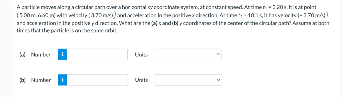 A particle moves along a circular path over a horizontal xy coordinate system, at constant speed. At time t1 = 3.20 s, it is at point
(5.00 m, 6.60 m) with velocity ( 3.70 m/s) j and acceleration in the positive x direction. At time t2 = 10.1 s, it has velocity (- 3.70 m/s) i
and acceleration in the positive y direction. What are the (a) x and (b) y coordinates of the center of the circular path? Assume at both
times that the particle is on the same orbit.
%3D
(a) Number
i
Units
(b) Number
i
Units
