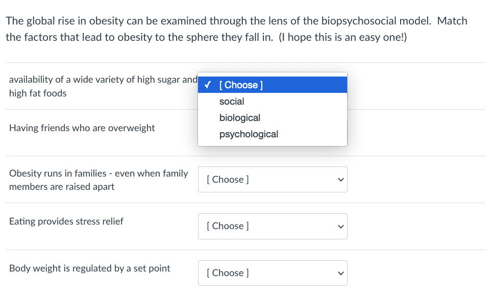 The global rise in obesity can be examined through the lens of the biopsychosocial model. Match
the factors that lead to obesity to the sphere they fall in. (I hope this is an easy one!)
availability of a wide variety of high sugar and
V [ Choose ]
high fat foods
social
biological
Having friends who are overweight
psychological
Obesity runs in families - even when family
[ Choose ]
members are raised apart
Eating provides stress relief
[ Choose ]
Body weight is regulated by a set point
[ Choose ]
