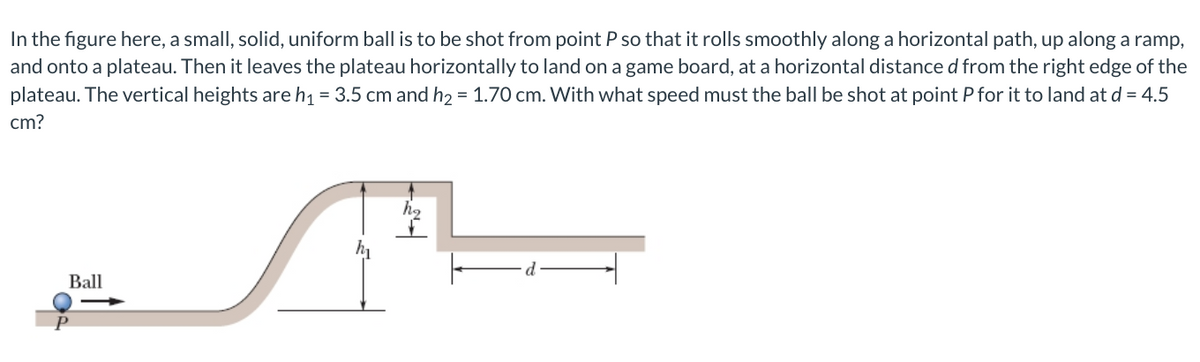 In the figure here, a small, solid, uniform ball is to be shot from point P so that it rolls smoothly along a horizontal path, up along a ramp,
and onto a plateau. Then it leaves the plateau horizontally to land on a game board, at a horizontal distance d from the right edge of the
plateau. The vertical heights are h1 = 3.5 cm and h2 = 1.70 cm. With what speed must the ball be shot at point P for it to land at d = 4.5
cm?
Ball
