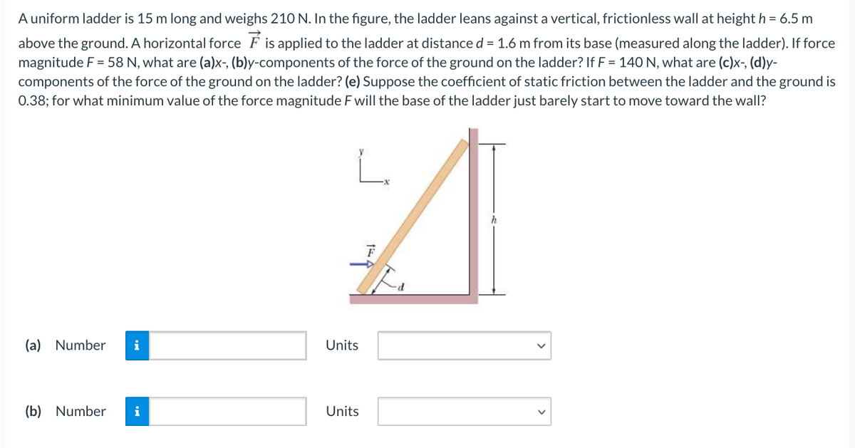 A uniform ladder is 15 m long and weighs 210 N. In the figure, the ladder leans against a vertical, frictionless wall at height h = 6.5 m
above the ground. A horizontal force F is applied to the ladder at distance d = 1.6 m from its base (measured along the ladder). If force
magnitude F = 58 N, what are (a)x-, (b)y-components of the force of the ground on the ladder? If F = 140 N, what are (c)x-, (d)y-
components of the force of the ground on the ladder? (e) Suppose the coefficient of static friction between the ladder and the ground is
0.38; for what minimum value of the force magnitude F will the base of the ladder just barely start to move toward the wall?
(a) Number
i
Units
(b) Number
i
Units

