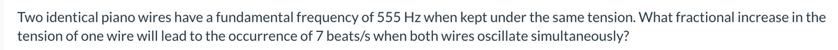 Two identical piano wires have a fundamental frequency of 555 Hz when kept under the same tension. What fractional increase in the
tension of one wire will lead to the occurrence of 7 beats/s when both wires oscillate simultaneously?
