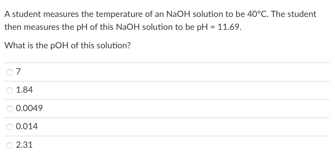 A student measures the temperature of an NaOH solution to be 40°C. The student
then measures the pH of this NaOH solution to be pH = 11.69.
What is the pOH of this solution?
7
1.84
0.0049
0.014
O 2.31
