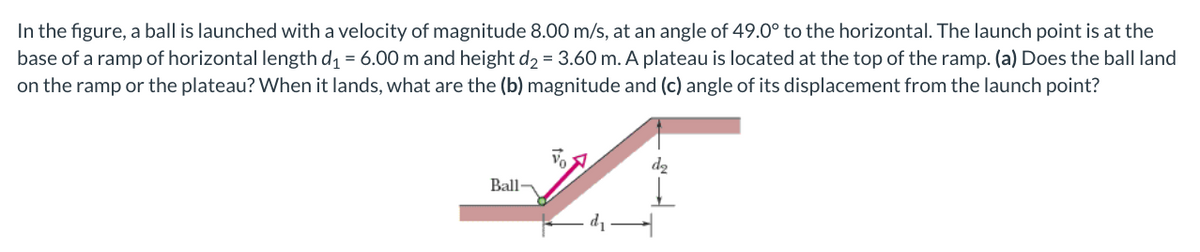 In the figure, a ball is launched with a velocity of magnitude 8.00 m/s, at an angle of 49.0° to the horizontal. The launch point is at the
base of a ramp of horizontal length d1 = 6.00 m and height d2 = 3.60 m. A plateau is located at the top of the ramp. (a) Does the ball land
on the ramp or the plateau? When it lands, what are the (b) magnitude and (c) angle of its displacement from the launch point?
d2
Ball-
