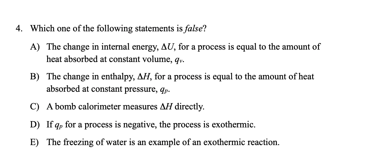 4. Which one of the following statements is false?
A) The change in internal energy, AU, for a process is equal to the amount of
heat absorbed at constant volume, qv.
B) The change in enthalpy, AH, for a process is equal to the amount of heat
absorbed at constant pressure, qp.
C) A bomb calorimeter measures AH directly.
D) If qp for a process is negative, the process is exothermic.
E) The freezing of water is an example of an exothermic reaction.

