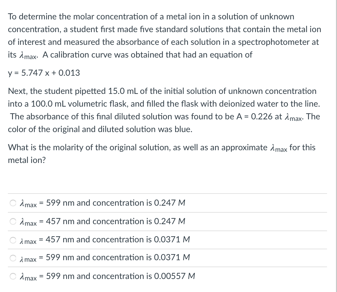 To determine the molar concentration of a metal ion in a solution of unknown
concentration, a student fırst made five standard solutions that contain the metal ion
of interest and measured the absorbance of each solution in a spectrophotometer at
its Amax- A calibration curve was obtained that had an equation of
y = 5.747 x + 0.013
Next, the student pipetted 15.0 mL of the initial solution of unknown concentration
into a 100.0 mL volumetric flask, and filled the flask with deionized water to the line.
The absorbance of this final diluted solution was found to be A = 0.226 at Amax. The
color of the original and diluted solution was blue.
What is the molarity of the original solution, as well as an approximate Amax for this
metal ion?
2max = 599 nm and concentration is 0.247 M
Amax
457 nm and concentration is 0.247 M
%3D
2 max
= 457 nm and concentration is 0.0371 M
1 max
599 nm and concentration is 0.0371 M
Amax = 599 nm and concentration is 0.00557 M
