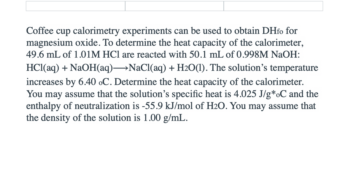 Coffee cup calorimetry experiments can be used to obtain DHfo for
magnesium oxide. To determine the heat capacity of the calorimeter,
49.6 mL of 1.01M HCl are reacted with 50.1 mL of 0.998M NAOH:
HCl(aq) + NaOH(aq)→NACI(aq) + H2O(1). The solution's temperature
increases by 6.40 oC. Determine the heat capacity of the calorimeter.
You may assume that the solution's specific heat is 4.025 J/g*oC and the
enthalpy of neutralization is -55.9 kJ/mol of H2O. You may assume that
the density of the solution is 1.00 g/mL.
