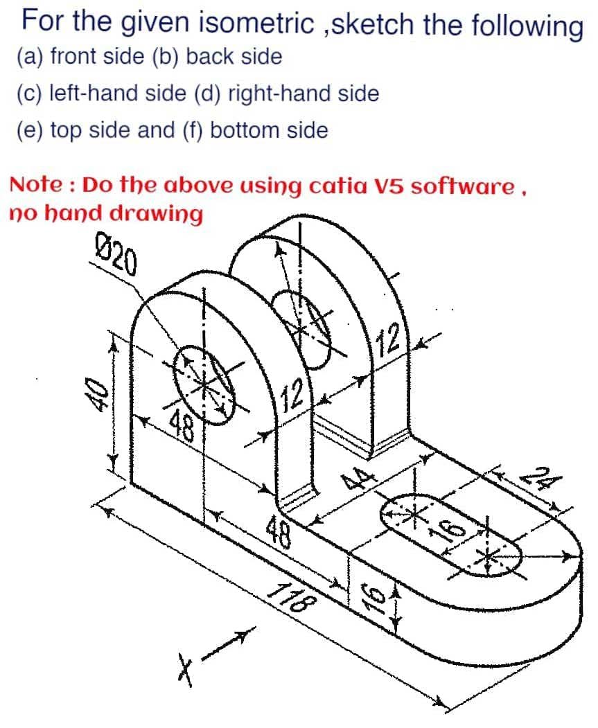 For the given isometric ,sketch the following
(a) front side (b) back side
(c) left-hand side (d) right-hand side
Note : Do the above using catia V5 software,
no hand drawing
(e) top side and (f) bottom side
Ø20
12
24
48
118
