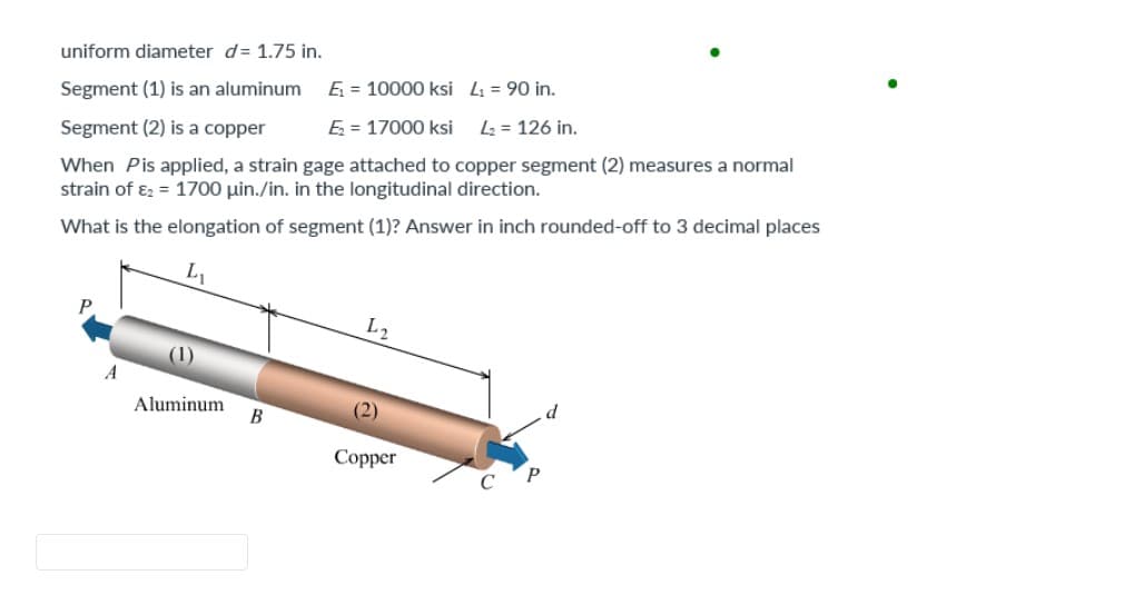 uniform diameter d= 1.75 in.
Segment (1) is an aluminum
Ę₁ = 10000 ksi
L₁ = 90 in.
Segment (2) is a copper
Ę₂ = 17000 ksi L₂ = 126 in.
When Pis applied, a strain gage attached to copper segment (2) measures a normal
strain of &2 = 1700 uin./in. in the longitudinal direction.
What is the elongation of segment (1)? Answer in inch rounded-off to 3 decimal places
L₁
A
(1)
Aluminum
B
L2
(2)
Copper