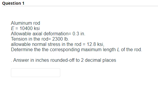 Question 1
Aluminum rod
E = 10400 ksi
Allowable axial deformation= 0.3 in.
Tension in the rod=2300 lb.
allowable normal stress in the rod = 12.8 ksi,
Determine the the corresponding maximum length L of the rod.
Answer in inches rounded-off to 2 decimal places