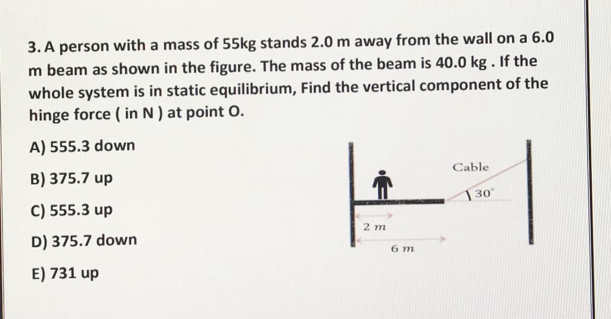 3. A person with a mass of 55kg stands 2.0 m away from the wall on a 6.0
m beam as shown in the figure. The mass of the beam is 40.0 kg. If the
whole system is in static equilibrium, Find the vertical component of the
hinge force ( in N ) at point O.
A) 555.3 down
Cable
B) 375.7 up
30
C) 555.3 up
2 m
D) 375.7 down
6 m
E) 731 up
