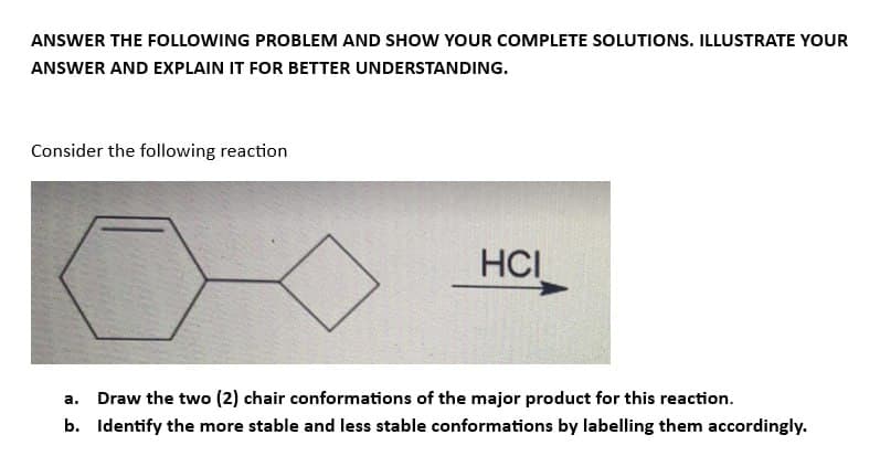 ANSWER THE FOLLOWING PROBLEM AND SHOW YOUR COMPLETE SOLUTIONS. ILLUSTRATE YOUR
ANSWER AND EXPLAIN IT FOR BETTER UNDERSTANDING.
Consider the following reaction
HCI
a.
Draw the two (2) chair conformations of the major product for this reaction.
b. Identify the more stable and less stable conformations by labelling them accordingly.