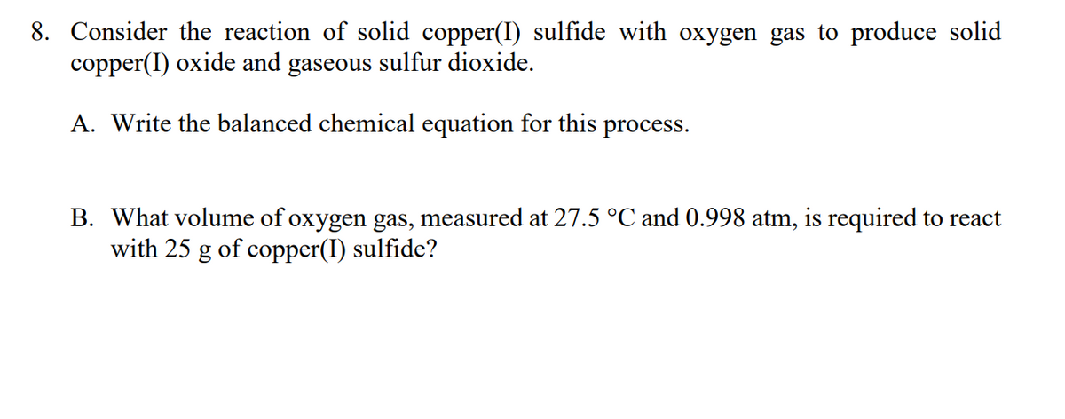 8. Consider the reaction of solid copper(I) sulfide with oxygen gas to produce solid
copper(I) oxide and gaseous sulfur dioxide.
A. Write the balanced chemical equation for this process.
B. What volume of oxygen gas, measured at 27.5 °C and 0.998 atm, is required to react
with 25 g of copper(I) sulfide?
