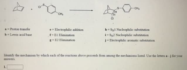 CH
a= Proton transfer
b=Lewis acid base
e= Electrophilic addition
h= Syl Nucleophilic substitution
i- S2 Nucleophilic substitution
f=El Elimination
g-E2 Elimination
J- Electrophilic aromatic substitution
Identify the mechanism by which each of the reactions above proceeds from among the mechanisms listed. Use the letters a -j for your
answers.
