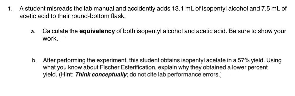 A student misreads the lab manual and accidently adds 13.1 mL of isopentyl alcohol and 7.5 mL of
acetic acid to their round-bottom flask.
1.
Calculate the equivalency of both isopentyl alcohol and acetic acid. Be sure to show your
work.
а.
After performing the experiment, this student obtains isopentyl acetate in a 57% yield. Using
what you know about Fischer Esterification, explain why they obtained a lower percent
yield. (Hint: Think conceptually; do not cite lab performance errors.
b.
