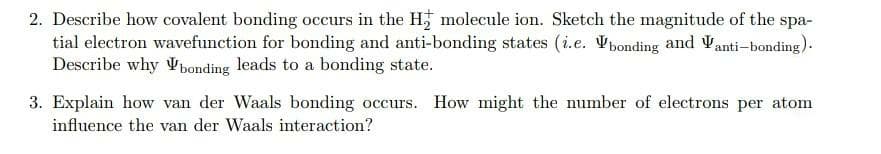 2. Describe how covalent bonding occurs in the H; molecule ion. Sketch the magnitude of the spa-
tial electron wavefunction for bonding and anti-bonding states (i.e. Vponding and Vanti-bonding).
Describe why Vbonding leads to a bonding state.
3. Explain how van der Waals bonding occurs. How might the number of electrons per atom
influence the van der Waals interaction?
