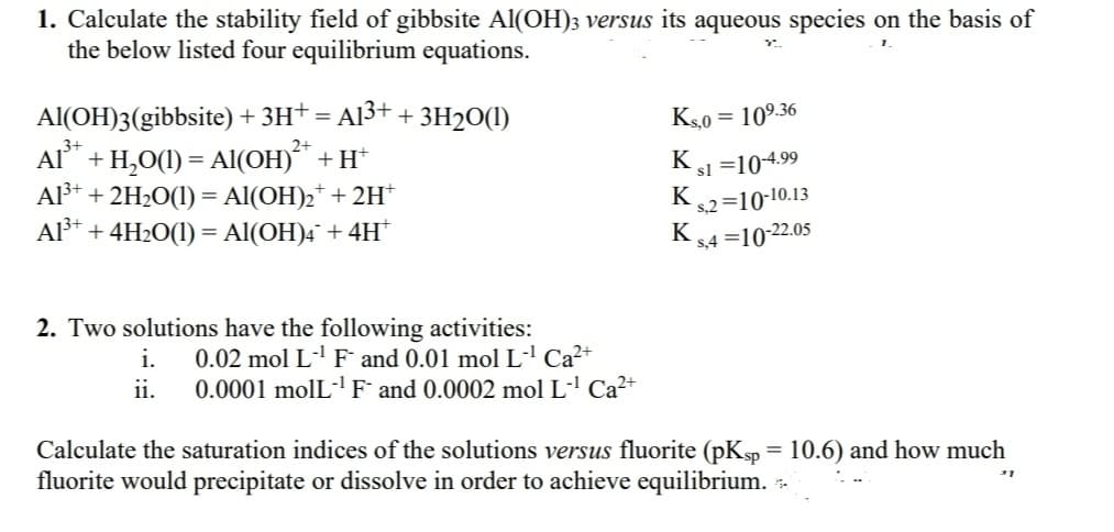 1. Calculate the stability field of gibbsite Al(OH)3 versus its aqueous species on the basis of
the below listed four equilibrium equations.
Al(OH)3(gibbsite) + 3H+ = A13+
+ ЗН20()
Ks0
= 109.36
Al" + H,O(1) = Al(OH)** + H*
Al3* + 2H2O(1) = Al(OH)2* + 2H*
Al³* + 4H2O(1) = Al(OH)4¯ + 4H*
K.
sl =104.99
K
s,2 =10-10.13
K
s,4 =10-22.05
2. Two solutions have the following activities:
0.02 mol L-' F and 0.01 mol L' Ca²+
0.0001 molL-'F and 0.0002 mol L' Ca²+
i.
ii.
Calculate the saturation indices of the solutions versus fluorite (pKsp = 10.6) and how much
fluorite would precipitate or dissolve in order to achieve equilibrium. -
