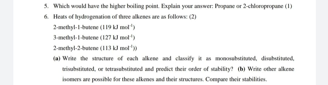 5. Which would have the higher boiling point. Explain your answer: Propane or 2-chloropropane (1)
6. Heats of hydrogenation of three alkenes are as follows: (2)
2-methyl-1-butene (119 kJ mol')
3-methyl-1-butene (127 kJ mol·')
2-methyl-2-butene (113 kJ mol·'))
(a) Write the structure of each alkene and classify it as monosubstituted, disubstituted,
trisubstituted, or tetrasubstituted and predict their order of stability? (b) Write other alkene
isomers are possible for these alkenes and their structures. Compare their stabilities.
