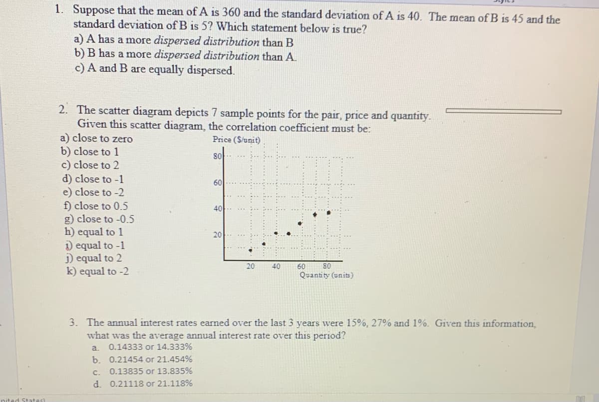 1. Suppose that the mean of A is 360 and the standard deviation of A is 40. The mean of B is 45 and the
standard deviation of B is 5? Which statement below is true?
a) A has a more dispersed distribution than B
b) B has a more dispersed distribution than A.
c) A and B are equally dispersed.
2. The scatter diagram depicts 7 sample points for the pair, price and quantity.
Given this scatter diagram, the correlation coefficient must be:
a) close to zero
Price (S/unit)
b) close to 1
c) close to 2
d) close to -1
e) close to -2
f) close to 0.5
g) close to -0.5
h) equal to 1
) equal to -1
j) equal to 2
k) equal to -2
80
60
40
20
20
40
80
60
Quantity (units)
3. The annual interest rates earned over the last 3 years were 15%, 27% and 1%. Given this information,
what was the average annual interest rate over this period?
a.
0.14333 or 14.333%
b. 0.21454 or 21.454%
c.
0.13835 or 13.835%
d. 0.21118 or 21.118%
nited States)
