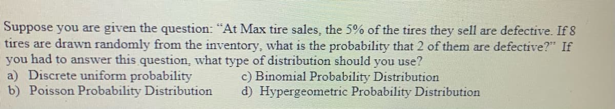 Suppose you are given the question: "At Max tire sales, the 5% of the tires they sell are defective. If 8
tires are drawn randomly from the inventory, what is the probability that 2 of them are defective?"" If
you had to answer this question, what type of distribution should you use?
a) Discrete uniform probability
b) Poisson Probability Distribution
c) Binomial Probability Distribution
d) Hypergeometric Probability Distribution
