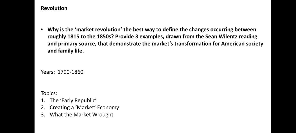 Revolution
●
Why is the 'market revolution' the best way to define the changes occurring between
roughly 1815 to the 1850s? Provide 3 examples, drawn from the Sean Wilentz reading
and primary source, that demonstrate the market's transformation for American society
and family life.
Years: 1790-1860
Topics:
1. The 'Early Republic'
2. Creating a 'Market' Economy
3. What the Market Wrought